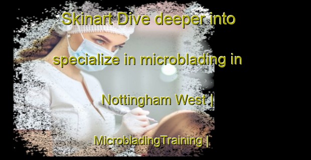 Skinart Dive deeper into specialize in microblading in Nottingham West | MicrobladingTraining | MicrobladingClasses | SkinartTraining-United States